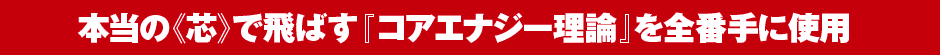本当の《芯》で飛ばす『コアエナジー理論』を全番手に使用