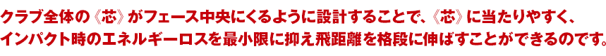 クラブ全体の《芯》がフェース中央にくるように設計することで、《芯》に当たりやすく、インパクト時のエネルギーロスを最小限に抑え飛距離を格段に伸ばすことができるのです。