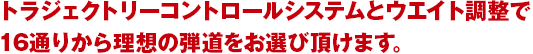 トラジェクトリーコントロールシステムとウエイト調整で16通りから理想の弾道をお選び頂けます。