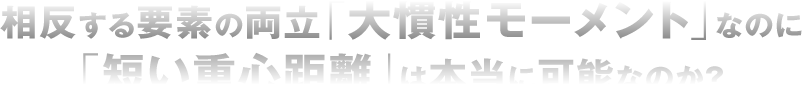 相反する要素の両立「大慣性モーメント」なのに「短い重心距離」は本当に可能なのか？