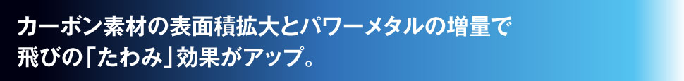 カーボン素材の表面積拡大とパワーメタルの増量で飛びの「たわみ」効果がアップ。