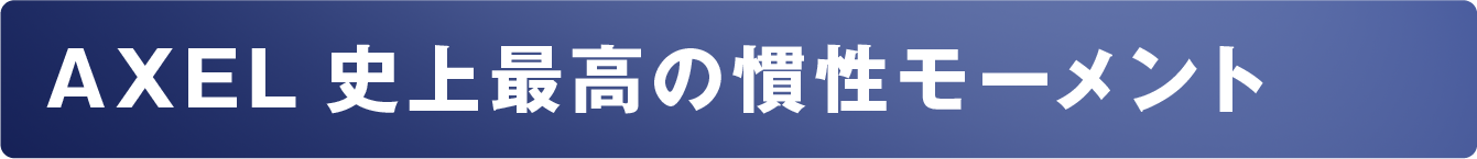 AXEL史上最高の慣性モーメント