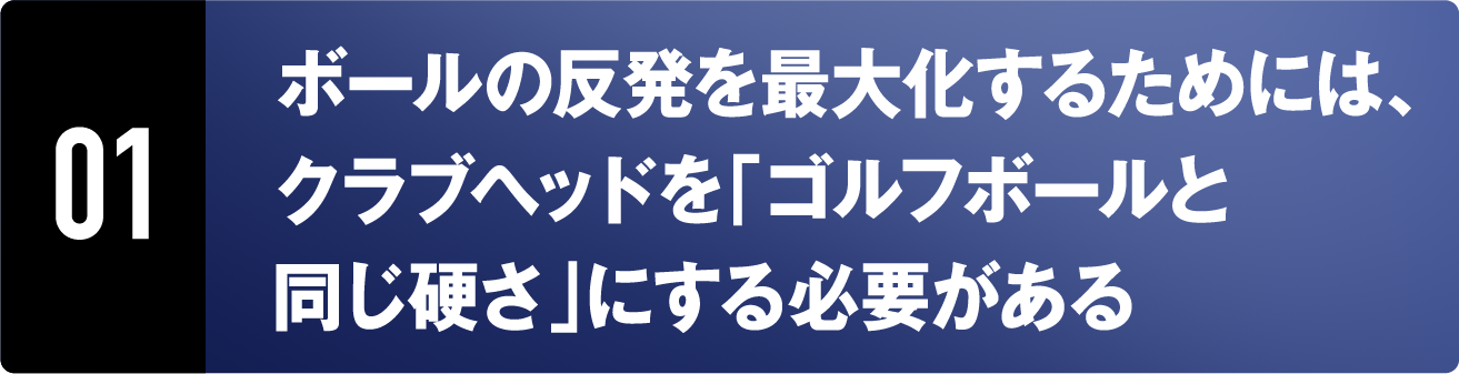 01 ボールの反発を最大化するためには、クラブヘッドを「ゴルフボールと同じ硬さ」にする必要がある