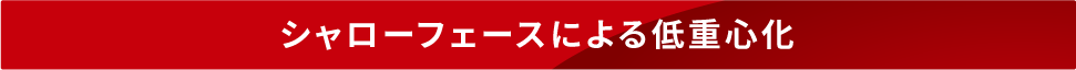 シャローフェースによる低重心化