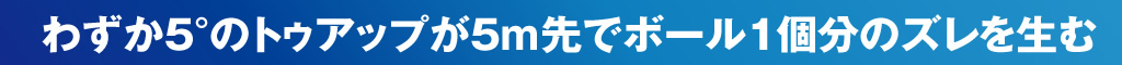 わずか５°のトゥアップが５m先でボール１個分のズレを生む