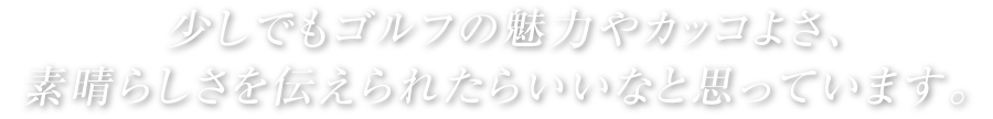 少しでもゴルフの魅力やカッコよさ、素晴しさを伝えられたらいいなと思っています。