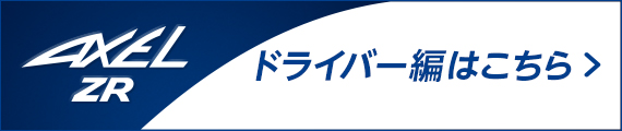 AXEL ZR ドライバー編はこちら