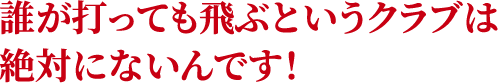 誰が打っても飛ぶというクラブは絶対にないんです！