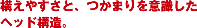 構えやすさと、つかまりを意識したヘッド構造。