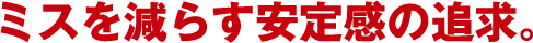 ミスを減らす安定感の追求。