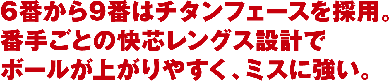 6番から9番はチタンフェースを採用。番手ごとの快芯レングス設計でボールが上がりやすく、ミスに強い。