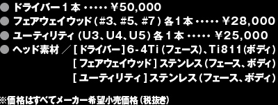 ● ドライバー1本・・・・・¥50,000● フェアウェイウッド（#3、#5、#7）各1本・・・・・¥28,000● ユーティリティ（U3、U4、U5）各1本・・・・・¥25,000● ヘッド素材／[ドライバー]6-4Ti（フェース）、Ti811（ボディ）[フェアウェイウッド]ステンレス（フェース、ボディ） [ユーティリティ]ステンレス（フェース、ボディ）※価格はすべてメーカー希望小売価格（税抜き）