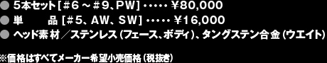 ●5本セット[#6〜#9、PW]・・・・・¥80,000 ●単品 [#5、AW、SW]・・・・・¥16,000 ●ヘッド素材／ステンレス（フェース、ボディ）、タングステン合金（ウエイト）※価格はすべてメーカー希望小売価格（税抜き）