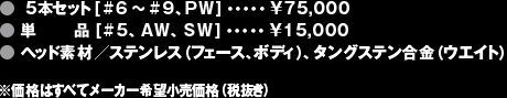 ●5本セット[#6〜#9、PW]・・・・・¥75,000●単品 [#5、AW、SW]・・・・・¥15,000●ヘッド素材／ステンレス（フェース、ボディ）、タングステン合金（ウエイト）※価格はすべてメーカー希望小売価格（税抜き）