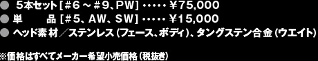 ●5本セット[#6〜#9、PW]・・・・・¥75,000●単品 [#5、AW、SW]・・・・・¥15,000●ヘッド素材／ステンレス（フェース、ボディ）、タングステン合金（ウエイト）※価格はすべてメーカー希望小売価格（税抜き）