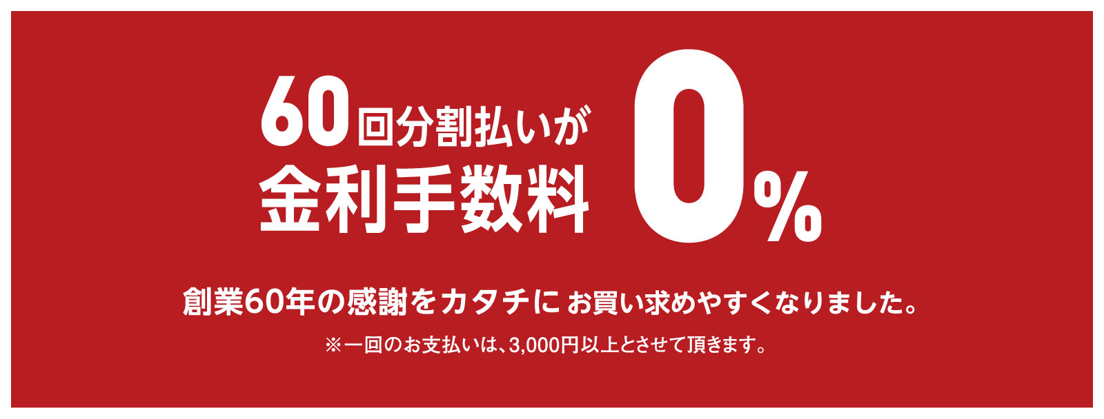 60回分割払いが金利手数料0% 創業60年の感謝をカタチに。お買い求め易くなりました。