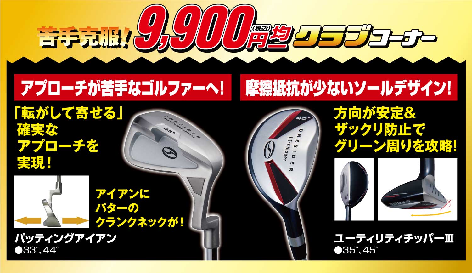 苦手克服!9,900円(税込)均一クラブコーナー
                        ●アプローチが苦手なゴルファーへ!パッティングアイアン
                        ●摩擦抵抗が少ないソールデザイン!ユーティリティチッパーⅢ