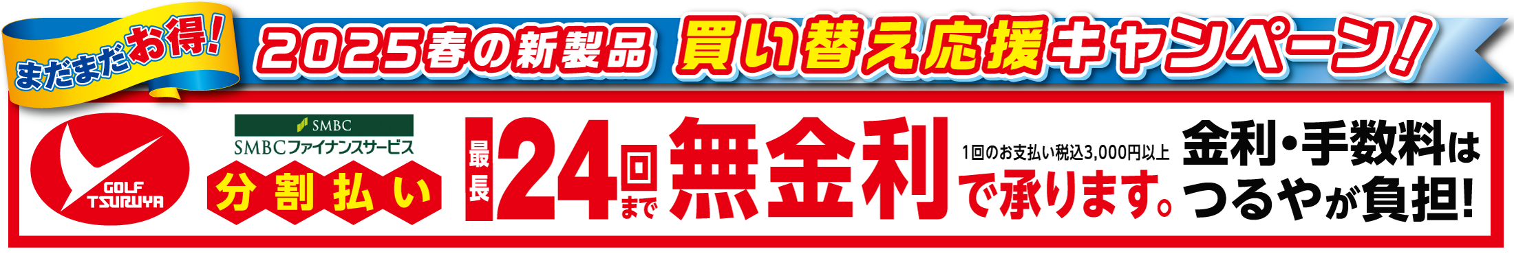 まだまだお得!2025春の新製品買い替え応援キャンペーン。
                    つるやゴルフSMBCファイナンスサービス分割払い/最長24回まで無金利で承ります。(1回のお支払い税込3,000円以上)
                    金利・手数料はつるやが負担!