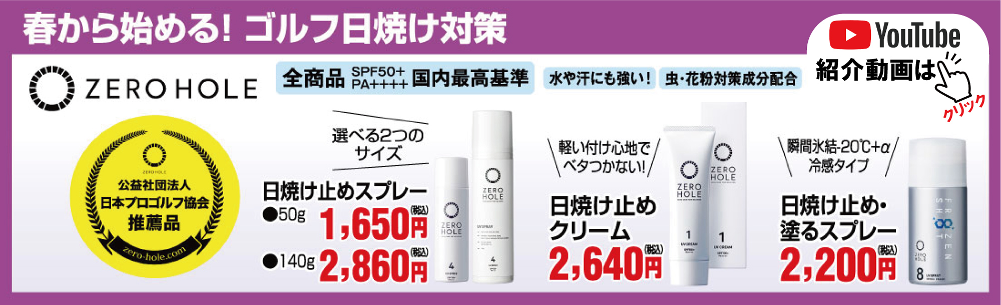 春から始める!日焼け対策。ZERO HOLE全商品SPF50+、PA++++国内最高基準。
                                水や汗にも強い！虫・花粉対策成分配合。
                                日焼け止めスプレー 50g:1,650円。140g:2,860円。日焼け止めクリーム2,640円。日焼け止め・塗るスプレー2,200円。