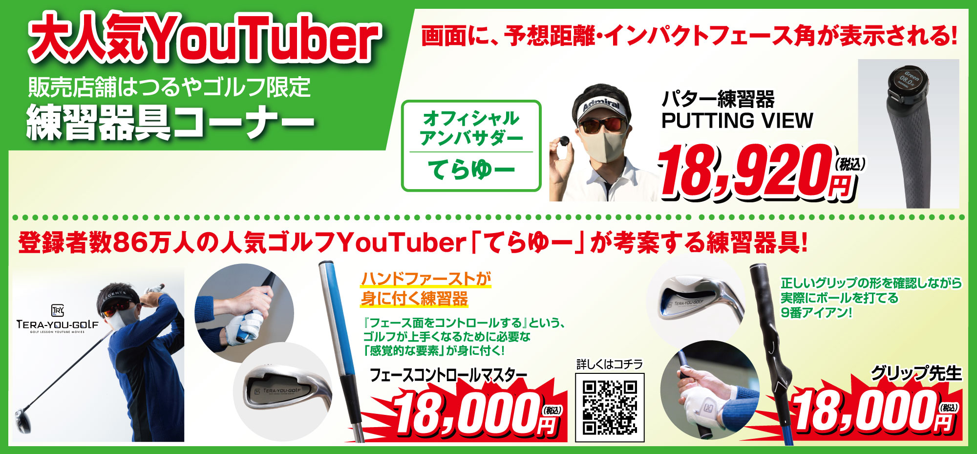 大人気YouTuber練習器コーナー(販売店舗はつるやゴルフ限定)
                                ●パター練習器PUTTING VIEW 18,920円(税込) 画面に予想距離・インパクトフェース角が表示される!
                                (オフィシャルアンバサダーてらゆー)
                                ■登録者86万人の人気ゴルフYouTuber「てらゆー」が考案する練習器具!
                                ●フェースコントロールマスター 18,000円(税込)
                                ハンドファーストが身に付く練習器。「フェース面をコントロールする」という、ゴルフが上手くなるために必要な
                                「感覚的な要素」が身に付く!
                                ●グリップ先生 18,000円(税込)
                                正しいグリップの形を確認しながら実際にボールを打てる9番アイアン!