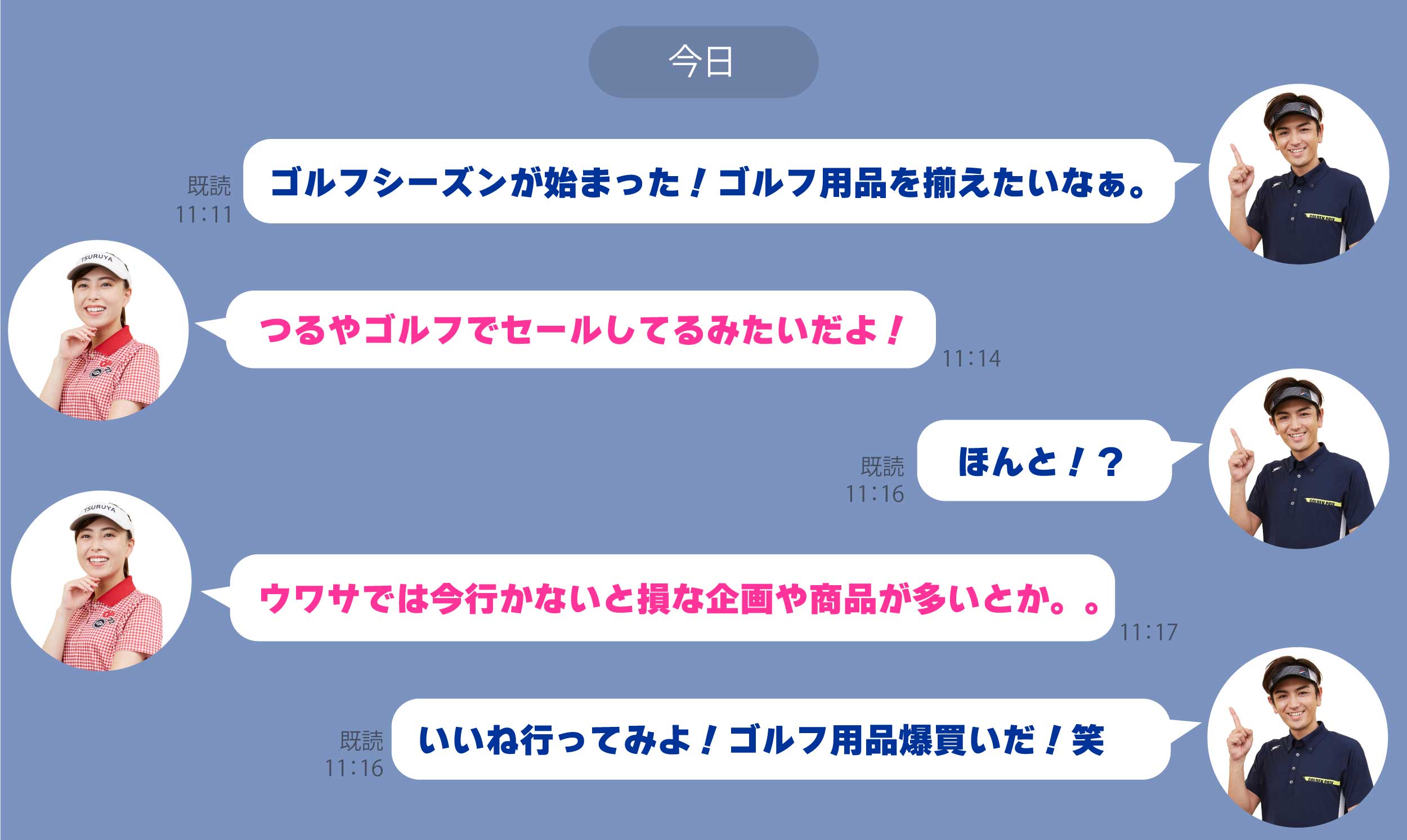 【LINEのトーク画面】「ゴルフシーズンが始まった!ゴルフ用品を揃えたいなぁ。」
        「つるやゴルフでセールしてるみたいだよ!」
        「ほんと!?」
        ウワサでは今行かないと損な企画や商品が多いとか。。」
        「いいね行ってみよ!ゴルフ用品爆買いだ!笑」