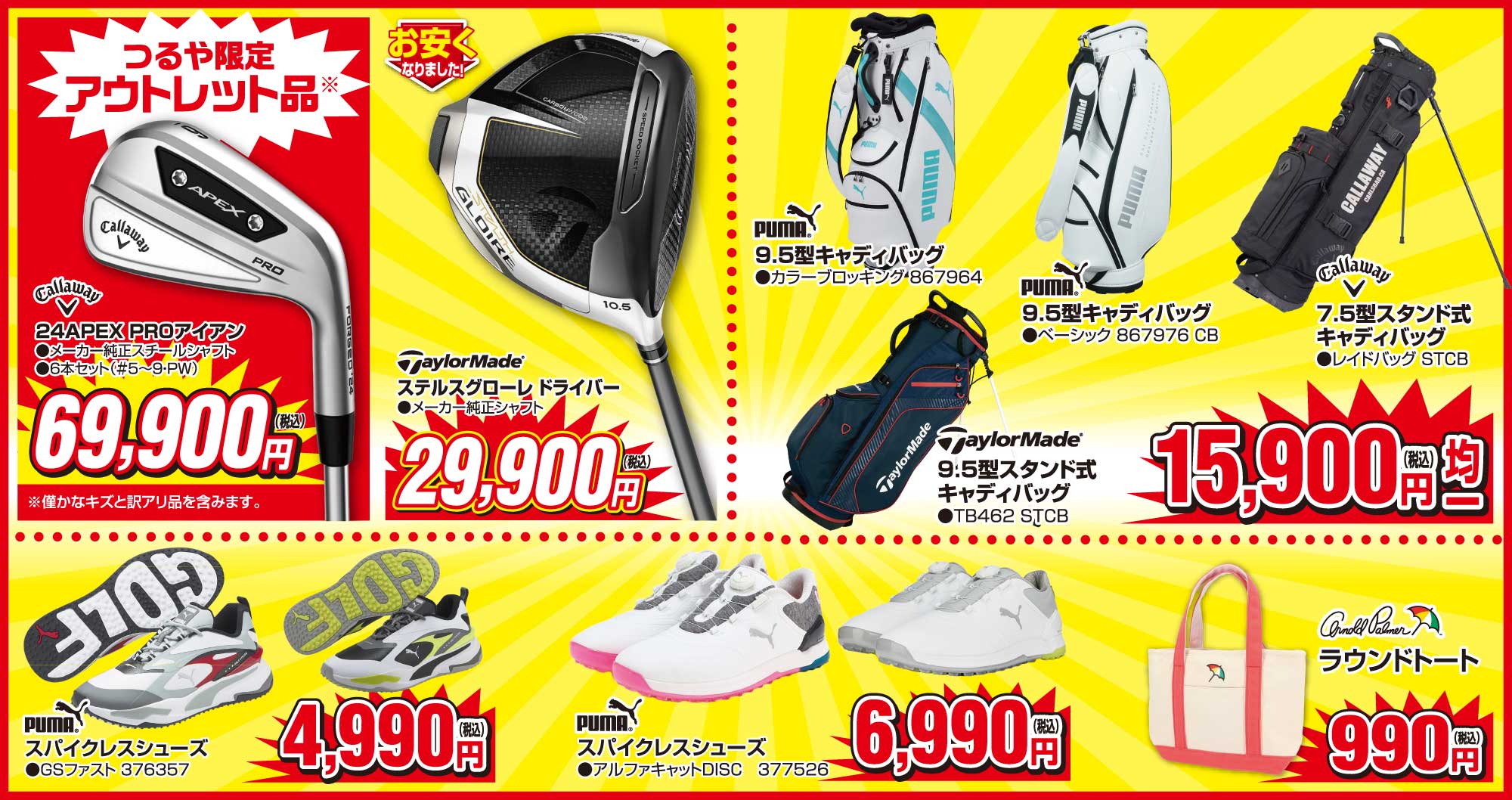 ●【つるや限定アウトレット品】キャロウェイ24APEXPROアイアン 69,900円(税込)
                        ●テーラーメイドステルスグローレドライバーメーカー純正シャフト 29,900円(税込)
                        ●【15,900円(税込)均一】
                        ・PUMA 9.5型キャディバッグ867964
                        ・PUMA 9.5型キャディバッグ867976CB
                        ・テーラーメイド 9.5型スタンド式キャディバッグTB462STCB
                        ・キャロウェイ7.5型スタンド式キャディバッグ レイドバッグSTCB
                        ●PUMAスパイクレスシューズGSファスト376357 4,990円(税込)
                        ●PUMAスパイクレスシューズアルファキャットDISC 6,990円(税込)
                        ●アーノルドパーマー ラウンドトート 990円(税込)