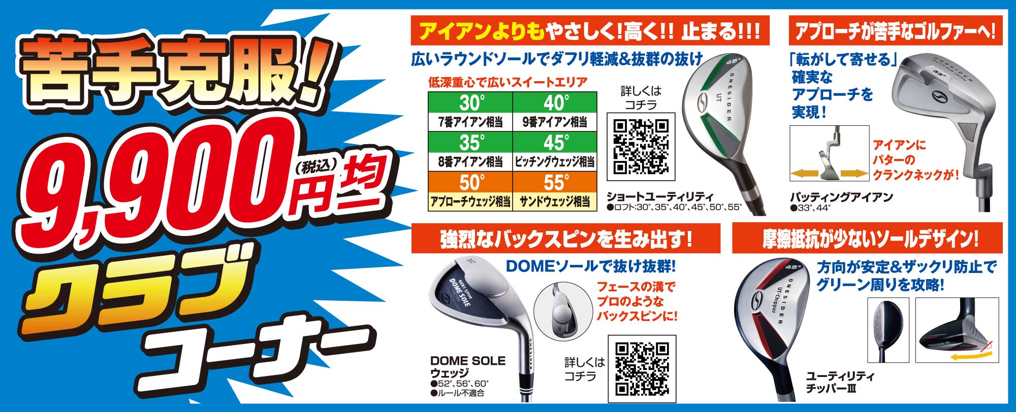 苦手克服!9,900円(税込)均一クラブコーナー
                        ●アイアンよりもやさしく!高く!止まる!ショートユーティリティ
                        ●アプローチが苦手なゴルファーへ!パッティングアイアン
                        ●強烈なバックスピンを生み出す!ドームソールウェッジ
                        ●摩擦抵抗が少ないソールデザイン!ユーティリティチッパーⅢ
