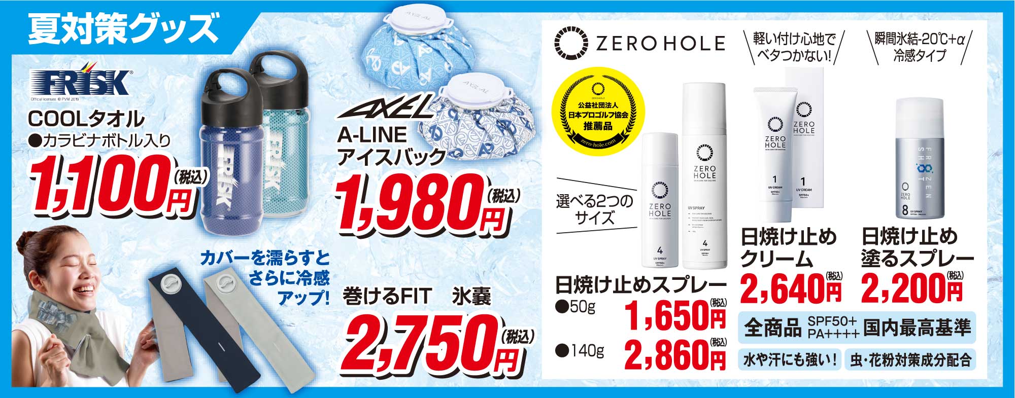 夏対策グッズ
                        ●フリスクcoolタオル1,100円(税込)
                        ●アクセルA-LINEアイスバッグ1,980円(税込)
                        ●巻けるFIT氷嚢2,750円(税込)
                        ●ZERO HOLE 日焼け止めスプレー 50g2,750円(税込) 140g2,860円(税込)
                        ●ZERO HOLE 日焼け止めクリーム2,640円(税込)
                        ●ZERO HOLE 日焼け止め塗るスプレー2,200円(税込)