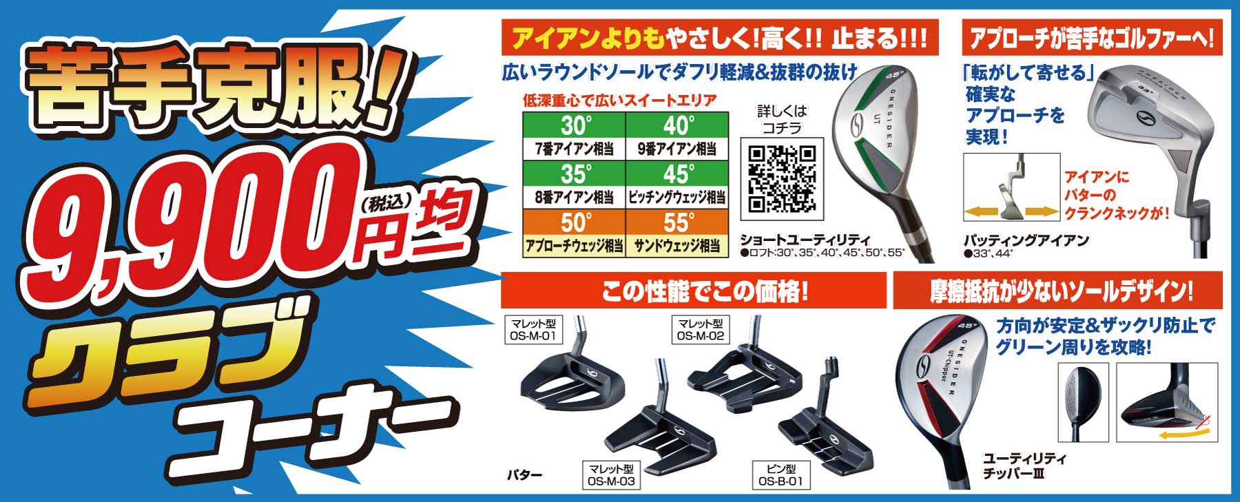 苦手克服!9,900円(税込)均一クラブコーナー
                        ●アイアンよりもやさしく!高く!止まる!ショートユーティリティ
                        ●アプローチが苦手なゴルファーへ!パッティングアイアン
                        ●マレット型パター4種類
                        ●摩擦抵抗が少ないソールデザイン!ユーティリティチッパーⅢ